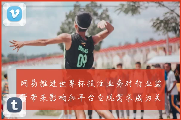 网易推进世界杯投注业务对行业监管带来影响和平台合规需求成为关注点