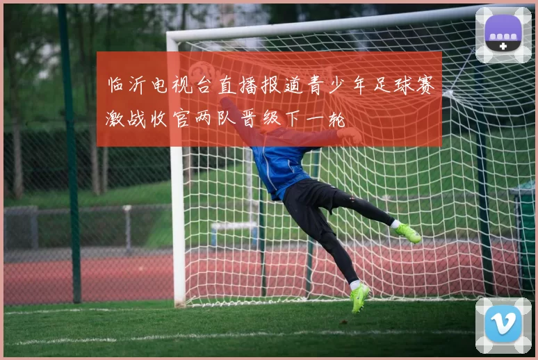 临沂电视台直播报道青少年足球赛激战收官两队晋级下一轮