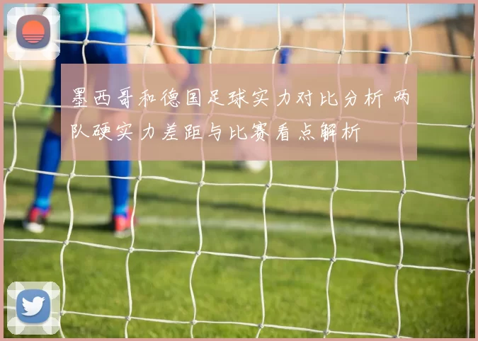 墨西哥和德国足球实力对比分析 两队硬实力差距与比赛看点解析