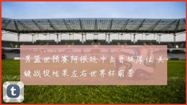 男篮世预赛阿根廷冲击晋级席位 关键战役结果左右世界杯前景