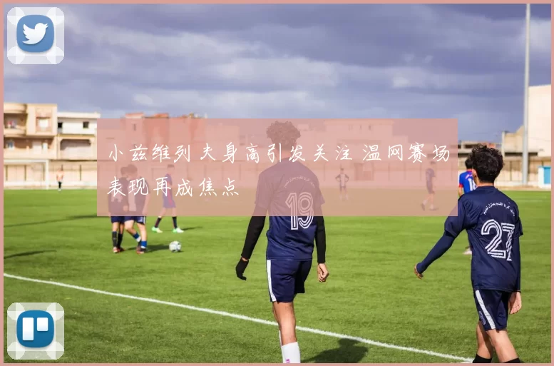 小兹维列夫身高引发关注 温网赛场表现再成焦点