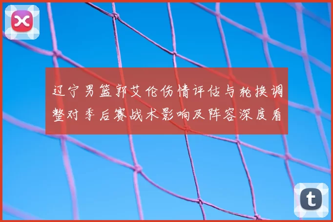 辽宁男篮郭艾伦伤情评估与轮换调整对季后赛战术影响及阵容深度看点
