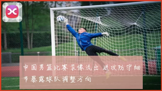 中国男篮比赛录像流出 进攻防守细节暴露球队调整方向