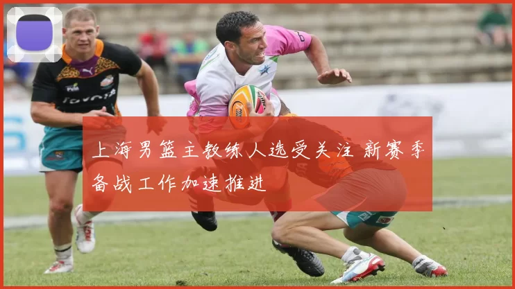上海男篮主教练人选受关注 新赛季备战工作加速推进