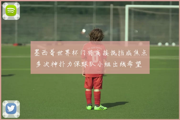 墨西哥世界杯门将高接抵挡成焦点 多次神扑力保球队小组出线希望