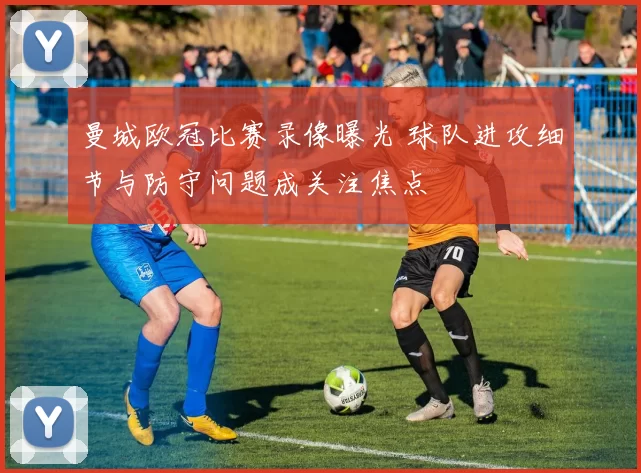 曼城欧冠比赛录像曝光 球队进攻细节与防守问题成关注焦点