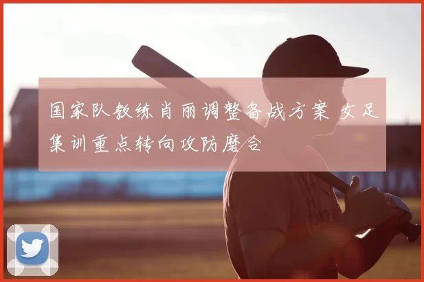 国家队教练肖丽调整备战方案 女足集训重点转向攻防磨合