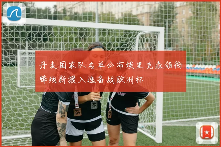 丹麦国家队名单公布埃里克森领衔锋线新援入选备战欧洲杯