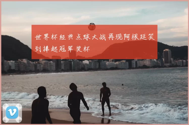 世界杯经典点球大战再现阿根廷笑到捧起冠军奖杯