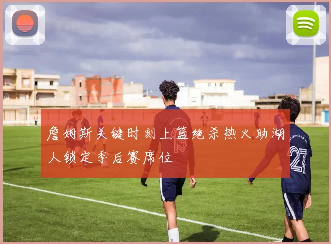 詹姆斯关键时刻上篮绝杀热火助湖人锁定季后赛席位