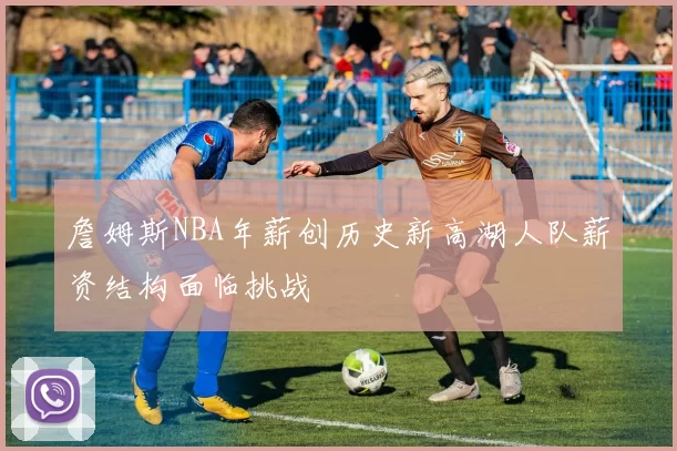 詹姆斯NBA年薪创历史新高湖人队薪资结构面临挑战