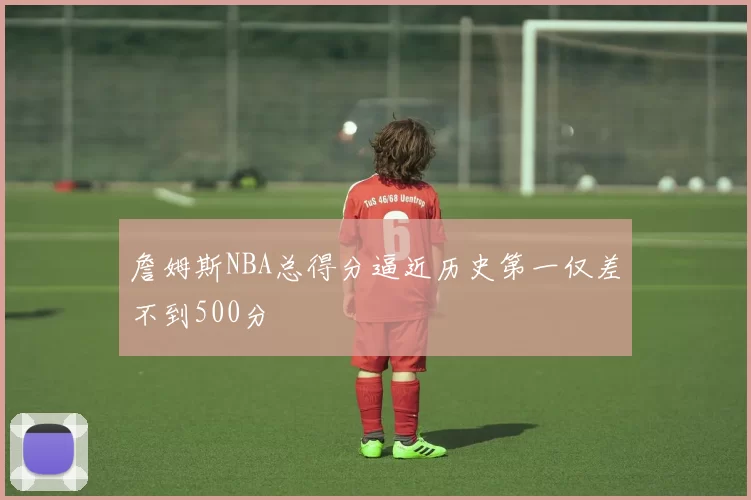 詹姆斯NBA总得分逼近历史第一仅差不到500分