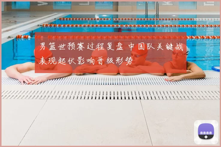 男篮世预赛过程复盘 中国队关键战表现起伏影响晋级形势