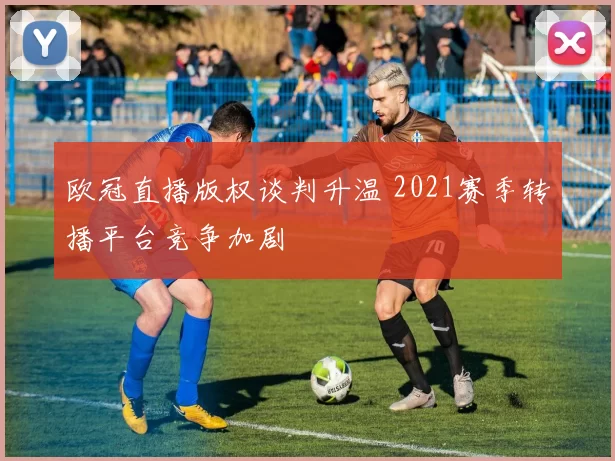 欧冠直播版权谈判升温 2021赛季转播平台竞争加剧