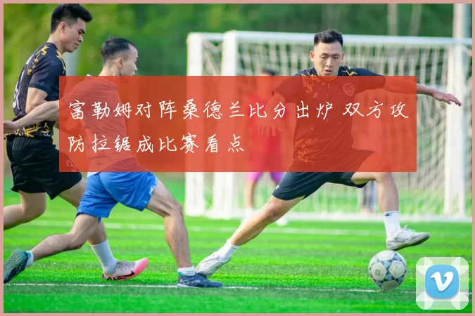 富勒姆对阵桑德兰比分出炉 双方攻防拉锯成比赛看点