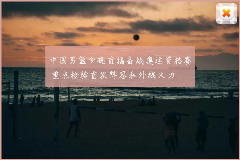 中国男篮今晚直播备战奥运资格赛 重点检验首发阵容和外线火力