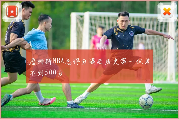 詹姆斯NBA总得分逼近历史第一仅差不到500分