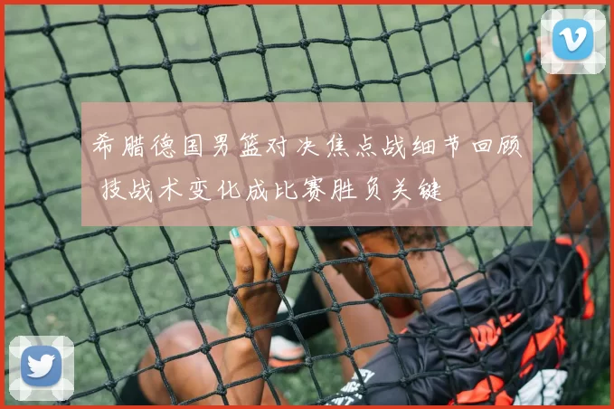 希腊德国男篮对决焦点战细节回顾 技战术变化成比赛胜负关键