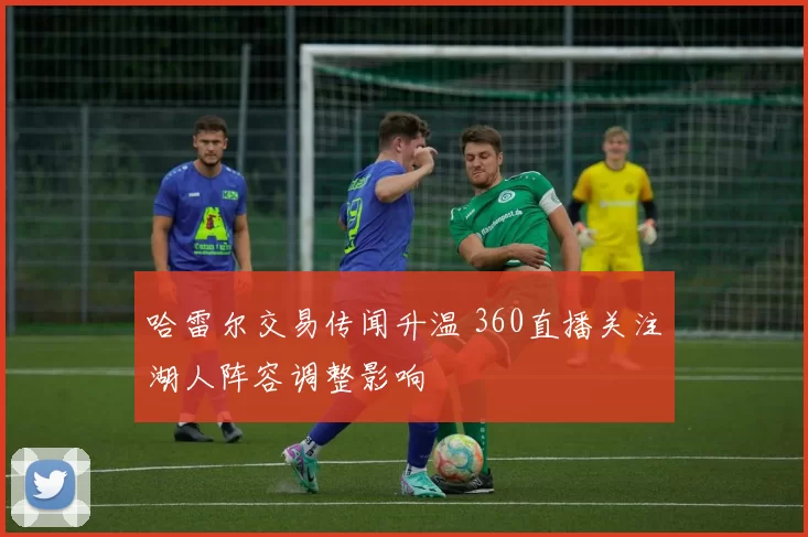 哈雷尔交易传闻升温 360直播关注湖人阵容调整影响