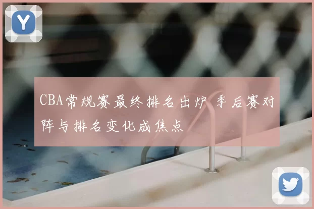 CBA常规赛最终排名出炉 季后赛对阵与排名变化成焦点