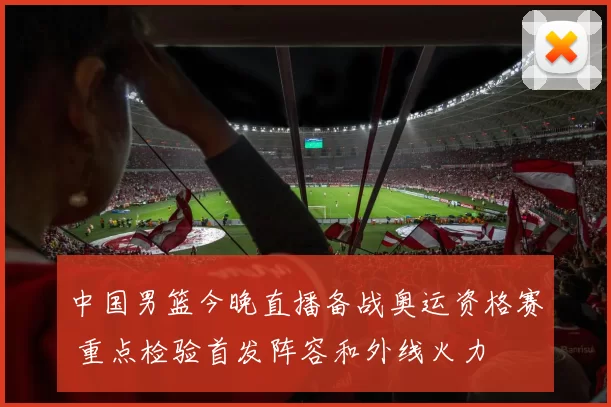 中国男篮今晚直播备战奥运资格赛 重点检验首发阵容和外线火力