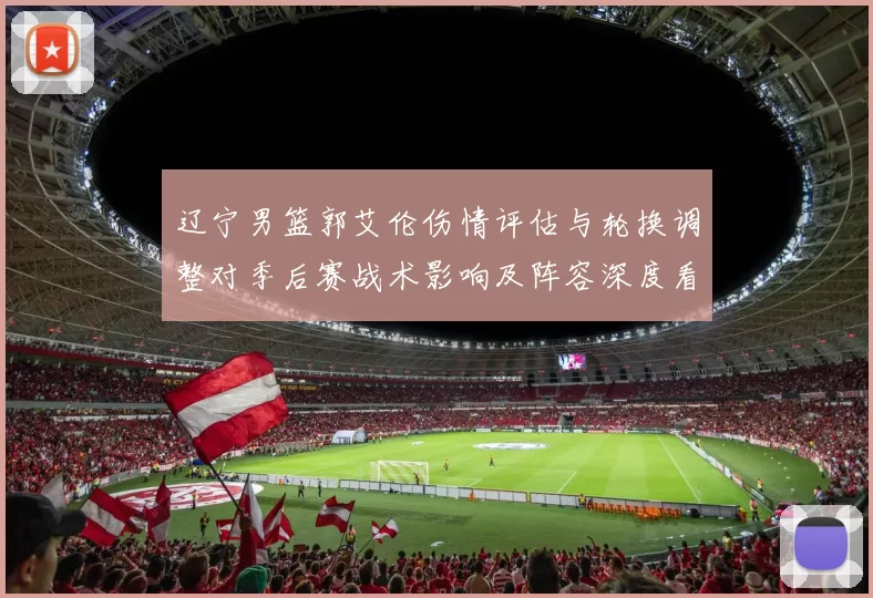 辽宁男篮郭艾伦伤情评估与轮换调整对季后赛战术影响及阵容深度看点