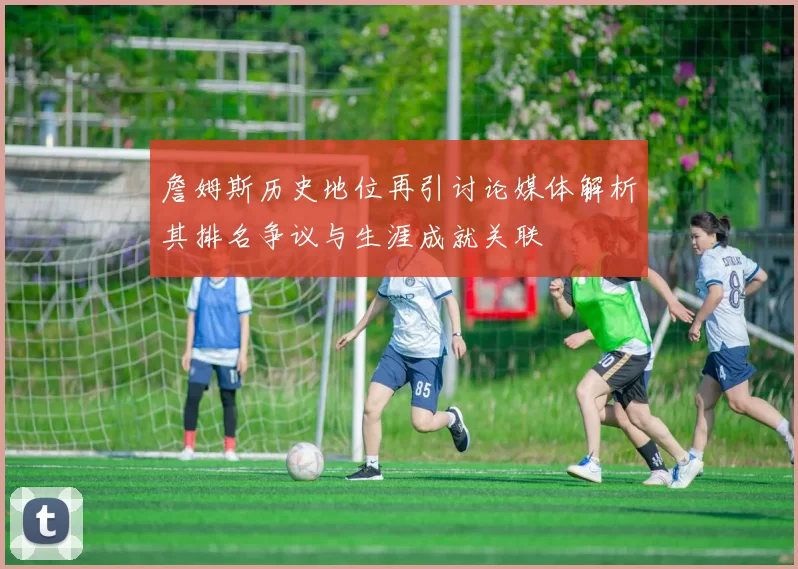 詹姆斯历史地位再引讨论媒体解析其排名争议与生涯成就关联