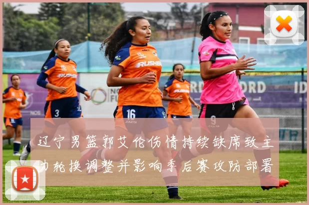 辽宁男篮郭艾伦伤情持续缺席致主力轮换调整并影响季后赛攻防部署