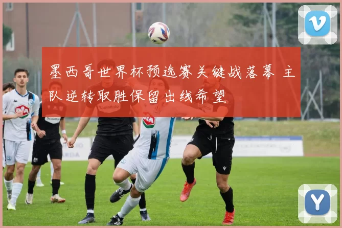 墨西哥世界杯预选赛关键战落幕 主队逆转取胜保留出线希望