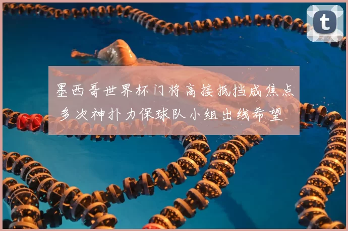 墨西哥世界杯门将高接抵挡成焦点 多次神扑力保球队小组出线希望