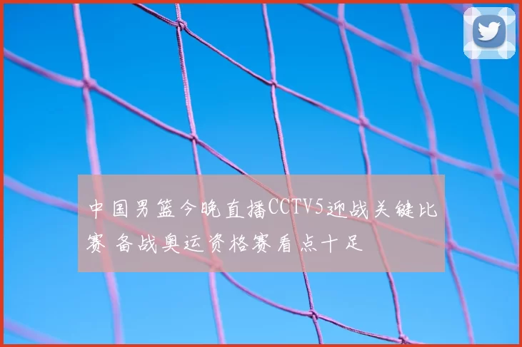 中国男篮今晚直播CCTV5迎战关键比赛 备战奥运资格赛看点十足