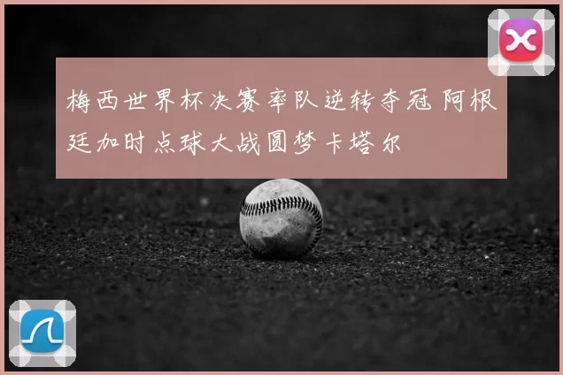 梅西世界杯决赛率队逆转夺冠 阿根廷加时点球大战圆梦卡塔尔