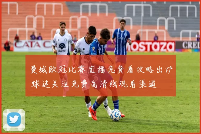 曼城欧冠比赛直播免费看攻略出炉 球迷关注免费高清线观看渠道