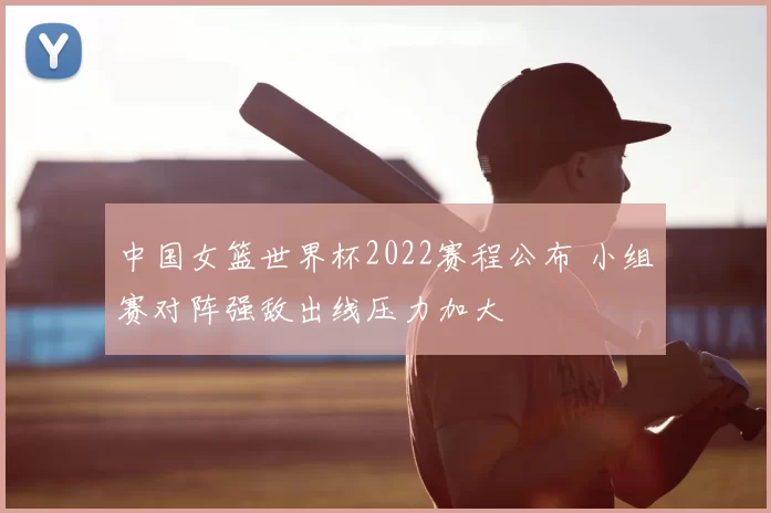 中国女篮世界杯2022赛程公布 小组赛对阵强敌出线压力加大
