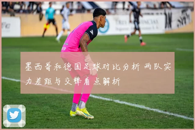 墨西哥和德国足球对比分析 两队实力差距与交锋看点解析