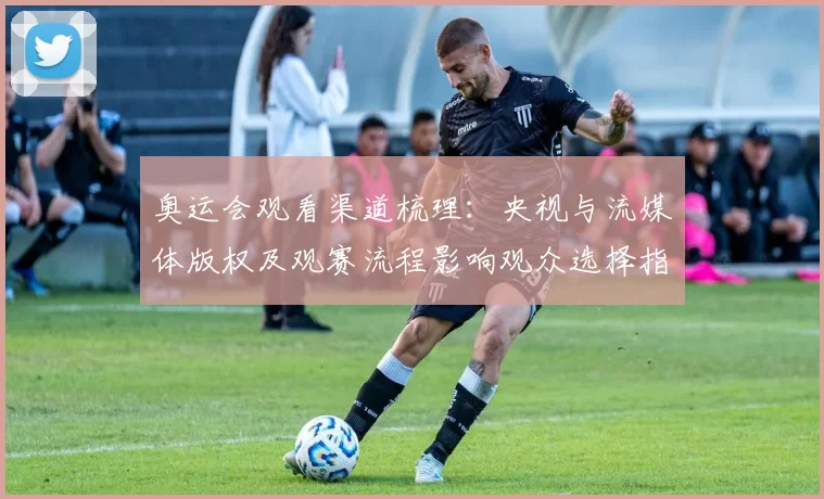 奥运会观看渠道梳理:央视与流媒体版权及观赛流程影响观众选择指南