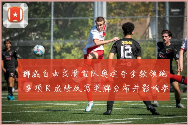 挪威自由式滑雪队奥运夺金数领跑 多项目成绩改写奖牌分布并影响参赛策略