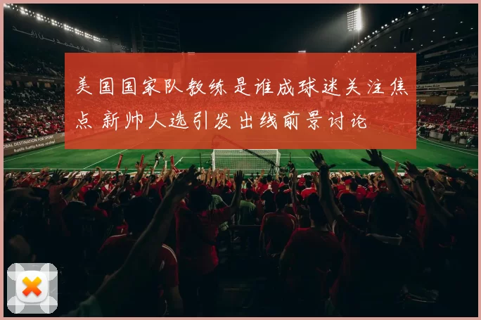 美国国家队教练是谁成球迷关注焦点 新帅人选引发出线前景讨论