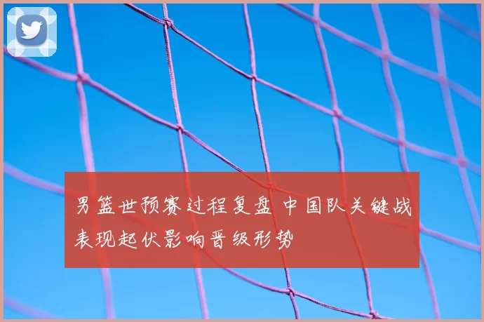 男篮世预赛过程复盘 中国队关键战表现起伏影响晋级形势