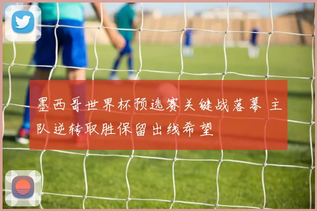 墨西哥世界杯预选赛关键战落幕 主队逆转取胜保留出线希望