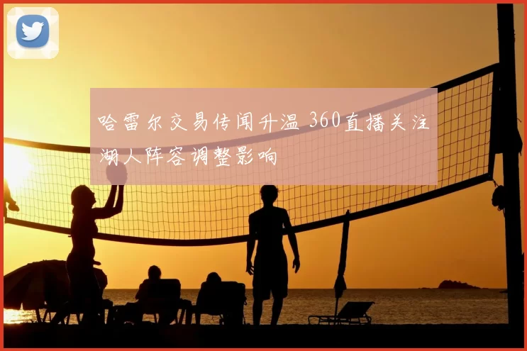 哈雷尔交易传闻升温 360直播关注湖人阵容调整影响