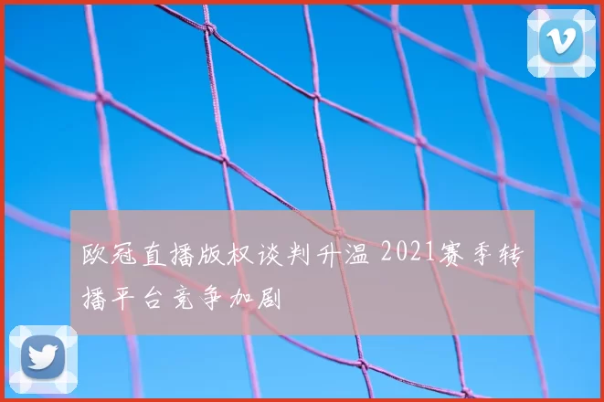 欧冠直播版权谈判升温 2021赛季转播平台竞争加剧