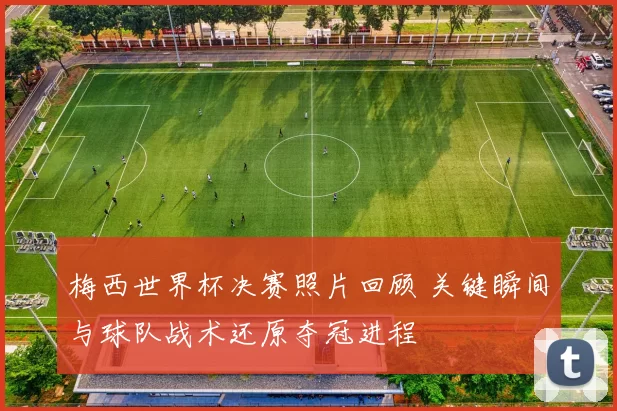 梅西世界杯决赛照片回顾 关键瞬间与球队战术还原夺冠进程