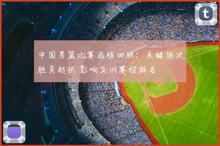 中国男篮比赛成绩回顾：关键场次胜负起伏 影响亚洲赛程排名