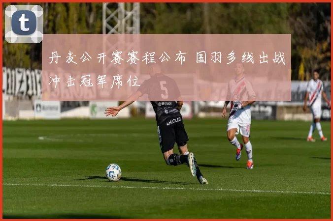 丹麦公开赛赛程公布 国羽多线出战冲击冠军席位