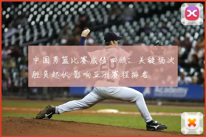 中国男篮比赛成绩回顾：关键场次胜负起伏 影响亚洲赛程排名