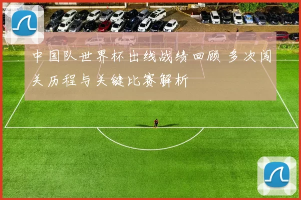 中国队世界杯出线战绩回顾 多次闯关历程与关键比赛解析